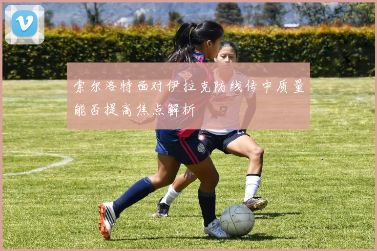 索尔洛特面对伊拉克防线传中质量能否提高焦点解析