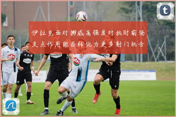 伊拉克面对挪威高强度对抗时前场支点作用能否转化为更多射门机会