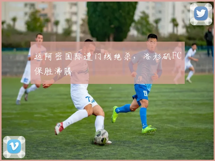 迈阿密国际遭门线绝杀，洛杉矶FC保胜沸腾
