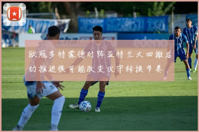 欧冠多特蒙德对阵亚特兰大回撤后的推进很可能改变攻守转换节奏