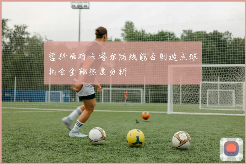 哲科面对卡塔尔防线能否制造点球机会金靴热度分析