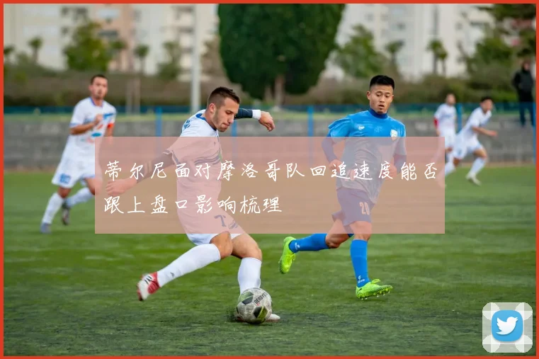 蒂尔尼面对摩洛哥队回追速度能否跟上盘口影响梳理