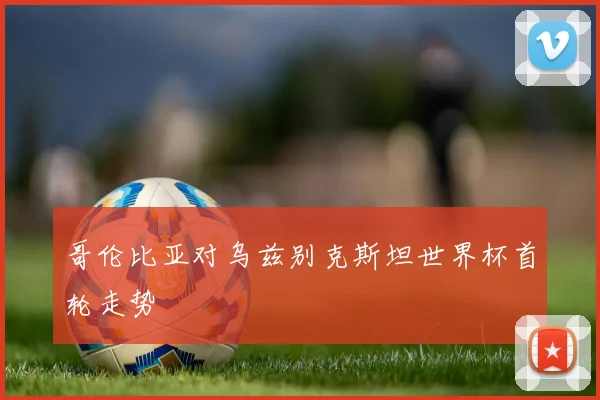 哥伦比亚对乌兹别克斯坦世界杯首轮走势
