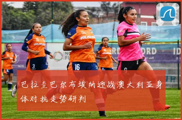 巴拉圭巴尔布埃纳迎战澳大利亚身体对抗走势研判