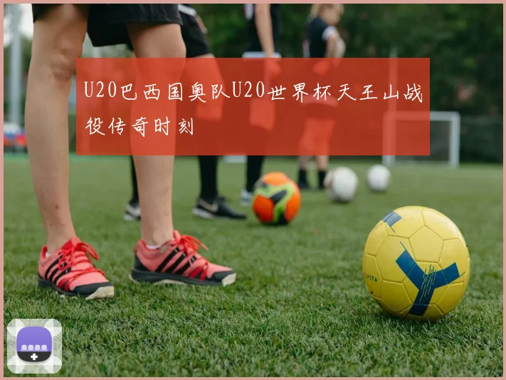 U20巴西国奥队U20世界杯天王山战役传奇时刻
