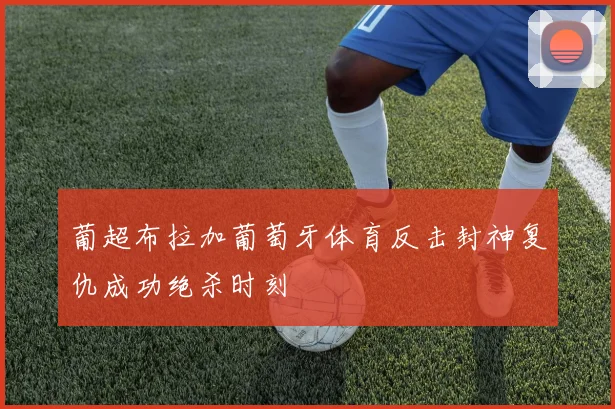 葡超布拉加葡萄牙体育反击封神复仇成功绝杀时刻