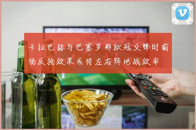 卡拉巴赫与巴塞罗那欧冠交锋时前场反抢效果或将左右阵地战效率