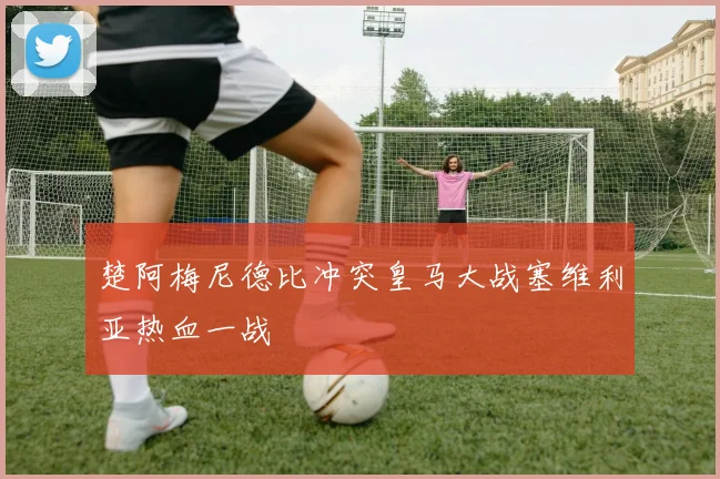 楚阿梅尼德比冲突皇马大战塞维利亚热血一战