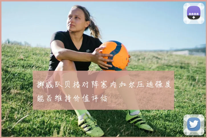 挪威队贝格对阵塞内加尔压迫强度能否维持价值评估