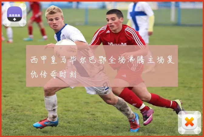 西甲皇马毕尔巴鄂全场沸腾主场复仇传奇时刻